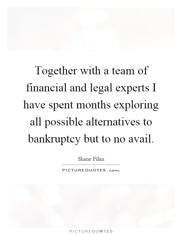 Together with a team of financial and legal experts I have spent months exploring all possible alternatives to bankruptcy but to no avail Picture Quote #1