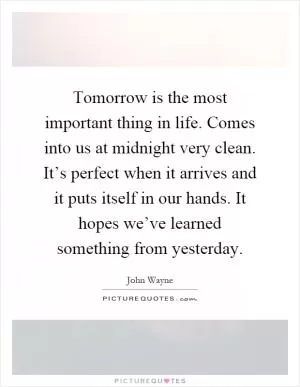 Tomorrow is the most important thing in life. Comes into us at midnight very clean. It’s perfect when it arrives and it puts itself in our hands. It hopes we’ve learned something from yesterday Picture Quote #1