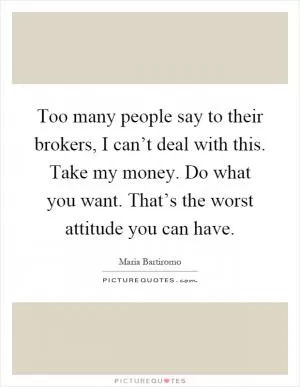 Too many people say to their brokers, I can’t deal with this. Take my money. Do what you want. That’s the worst attitude you can have Picture Quote #1