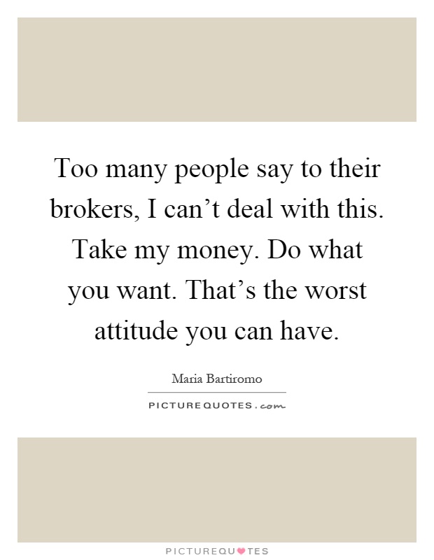 Too many people say to their brokers, I can't deal with this. Take my money. Do what you want. That's the worst attitude you can have Picture Quote #1