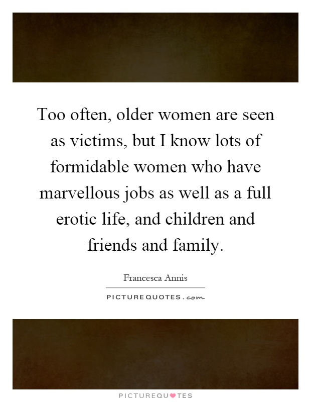 Too often, older women are seen as victims, but I know lots of formidable women who have marvellous jobs as well as a full erotic life, and children and friends and family Picture Quote #1