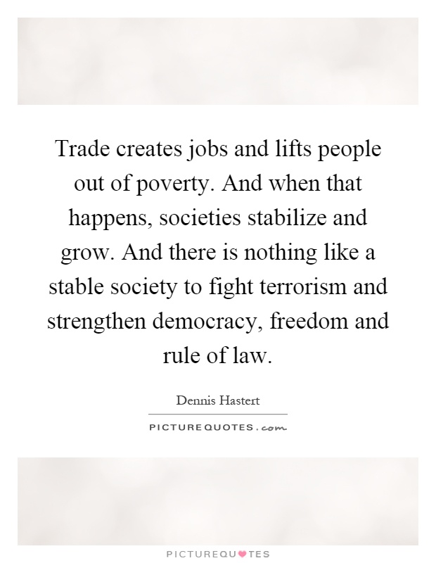 Trade creates jobs and lifts people out of poverty. And when that happens, societies stabilize and grow. And there is nothing like a stable society to fight terrorism and strengthen democracy, freedom and rule of law Picture Quote #1