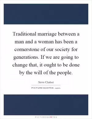 Traditional marriage between a man and a woman has been a cornerstone of our society for generations. If we are going to change that, it ought to be done by the will of the people Picture Quote #1