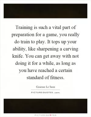 Training is such a vital part of preparation for a game, you really do train to play. It tops up your ability, like sharpening a carving knife. You can get away with not doing it for a while, as long as you have reached a certain standard of fitness Picture Quote #1