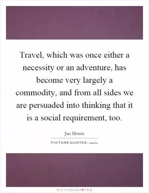 Travel, which was once either a necessity or an adventure, has become very largely a commodity, and from all sides we are persuaded into thinking that it is a social requirement, too Picture Quote #1