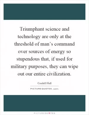 Triumphant science and technology are only at the threshold of man’s command over sources of energy so stupendous that, if used for military purposes, they can wipe out our entire civilization Picture Quote #1