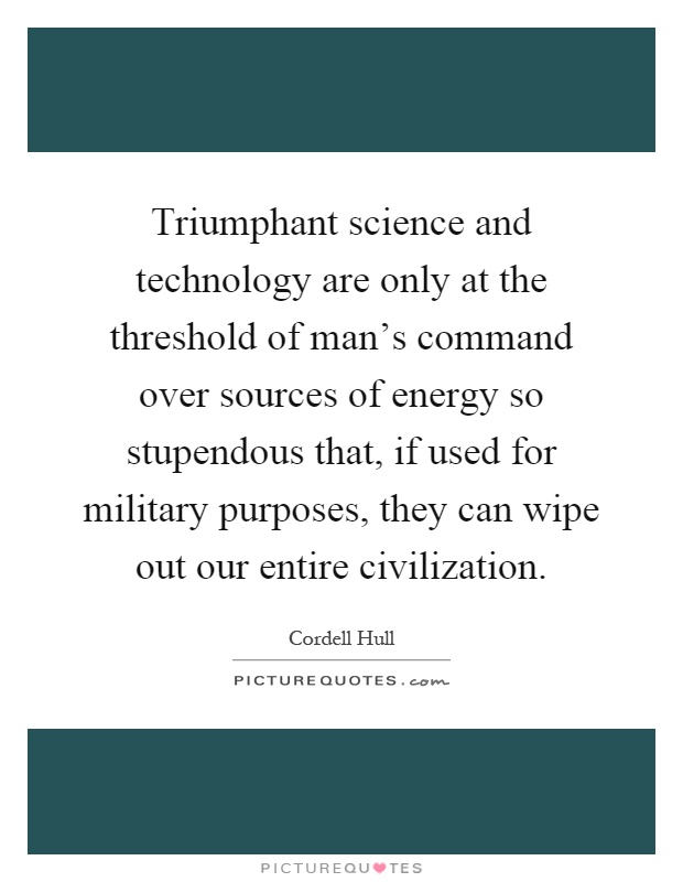 Triumphant science and technology are only at the threshold of man's command over sources of energy so stupendous that, if used for military purposes, they can wipe out our entire civilization Picture Quote #1