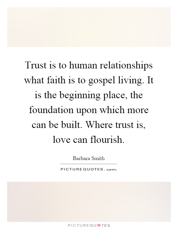 Trust is to human relationships what faith is to gospel living. It is the beginning place, the foundation upon which more can be built. Where trust is, love can flourish Picture Quote #1