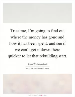 Trust me, I’m going to find out where the money has gone and how it has been spent, and see if we can’t get it down there quicker to let that rebuilding start Picture Quote #1