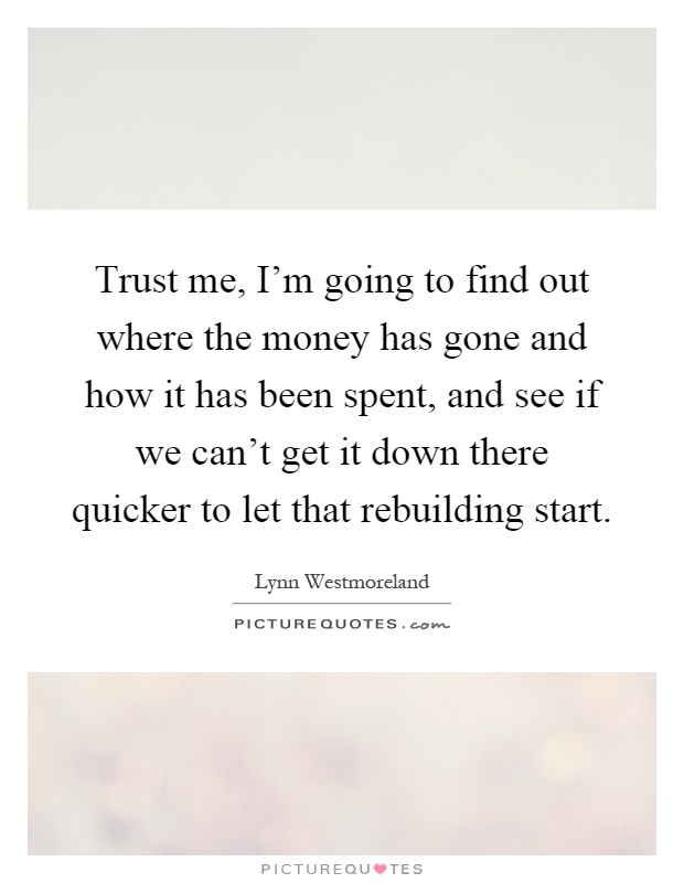 Trust me, I'm going to find out where the money has gone and how it has been spent, and see if we can't get it down there quicker to let that rebuilding start Picture Quote #1