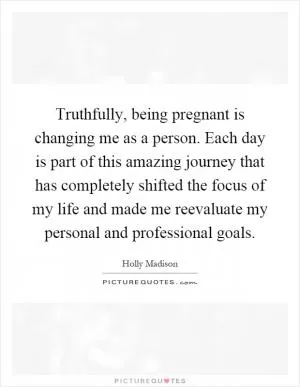 Truthfully, being pregnant is changing me as a person. Each day is part of this amazing journey that has completely shifted the focus of my life and made me reevaluate my personal and professional goals Picture Quote #1