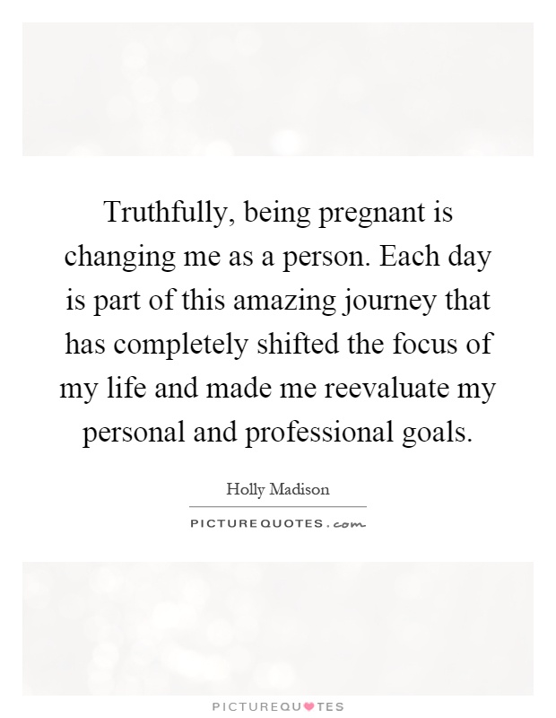 Truthfully, being pregnant is changing me as a person. Each day is part of this amazing journey that has completely shifted the focus of my life and made me reevaluate my personal and professional goals Picture Quote #1