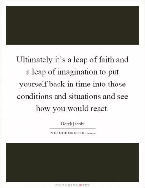 Ultimately it’s a leap of faith and a leap of imagination to put yourself back in time into those conditions and situations and see how you would react Picture Quote #1