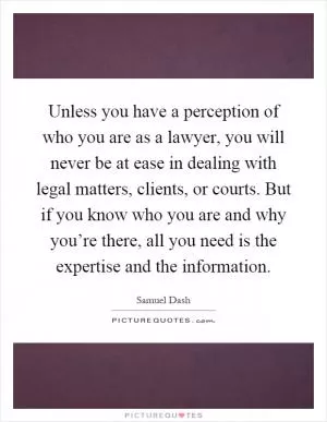 Unless you have a perception of who you are as a lawyer, you will never be at ease in dealing with legal matters, clients, or courts. But if you know who you are and why you’re there, all you need is the expertise and the information Picture Quote #1