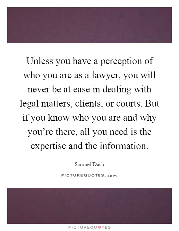Unless you have a perception of who you are as a lawyer, you will never be at ease in dealing with legal matters, clients, or courts. But if you know who you are and why you're there, all you need is the expertise and the information Picture Quote #1