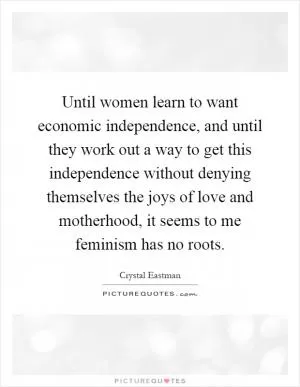 Until women learn to want economic independence, and until they work out a way to get this independence without denying themselves the joys of love and motherhood, it seems to me feminism has no roots Picture Quote #1
