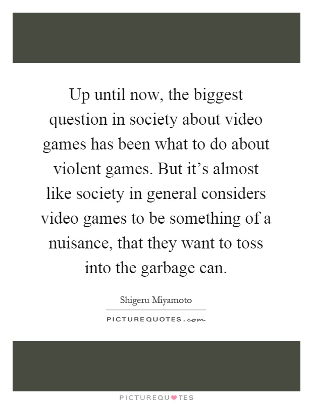 Up until now, the biggest question in society about video games has been what to do about violent games. But it's almost like society in general considers video games to be something of a nuisance, that they want to toss into the garbage can Picture Quote #1