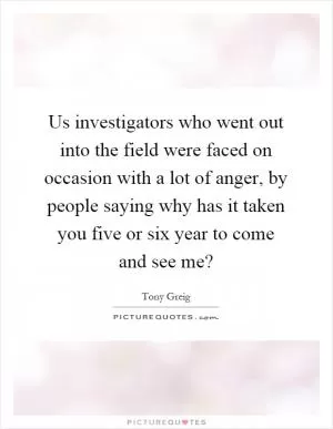 Us investigators who went out into the field were faced on occasion with a lot of anger, by people saying why has it taken you five or six year to come and see me? Picture Quote #1