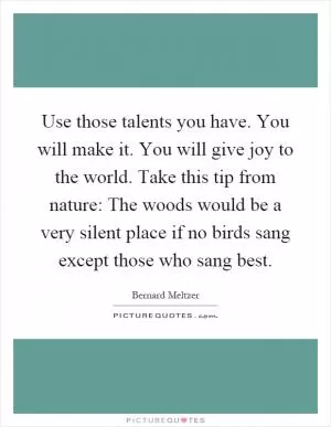 Use those talents you have. You will make it. You will give joy to the world. Take this tip from nature: The woods would be a very silent place if no birds sang except those who sang best Picture Quote #1