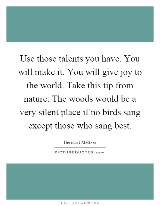 Use those talents you have. You will make it. You will give joy to the world. Take this tip from nature: The woods would be a very silent place if no birds sang except those who sang best Picture Quote #1
