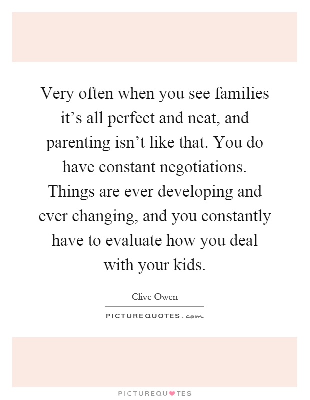 Very often when you see families it's all perfect and neat, and parenting isn't like that. You do have constant negotiations. Things are ever developing and ever changing, and you constantly have to evaluate how you deal with your kids Picture Quote #1