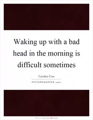 Waking up with a bad head in the morning is difficult sometimes Picture Quote #1