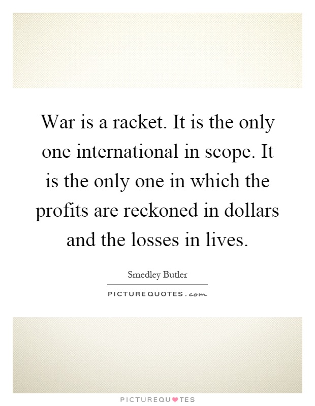 War is a racket. It is the only one international in scope. It is the only one in which the profits are reckoned in dollars and the losses in lives Picture Quote #1