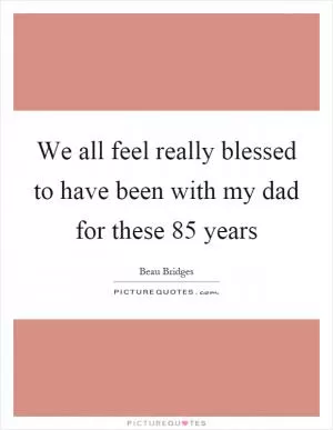 We all feel really blessed to have been with my dad for these 85 years Picture Quote #1