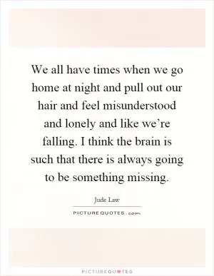 We all have times when we go home at night and pull out our hair and feel misunderstood and lonely and like we’re falling. I think the brain is such that there is always going to be something missing Picture Quote #1