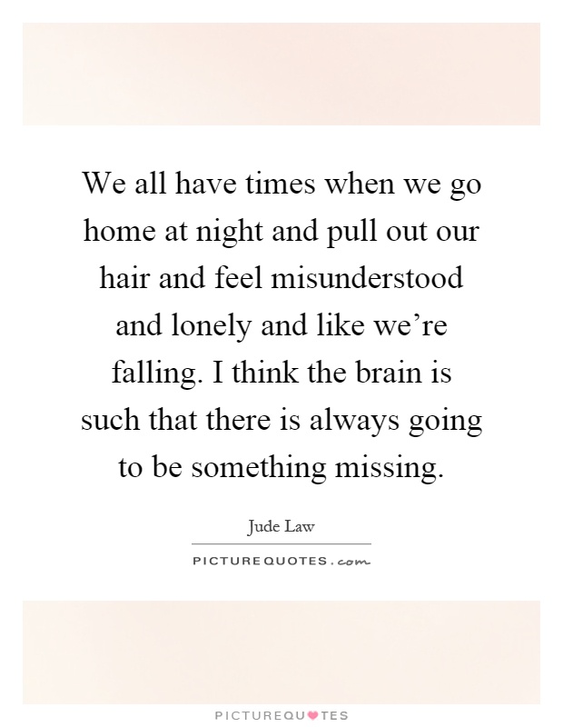 We all have times when we go home at night and pull out our hair and feel misunderstood and lonely and like we're falling. I think the brain is such that there is always going to be something missing Picture Quote #1