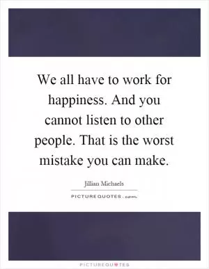 We all have to work for happiness. And you cannot listen to other people. That is the worst mistake you can make Picture Quote #1
