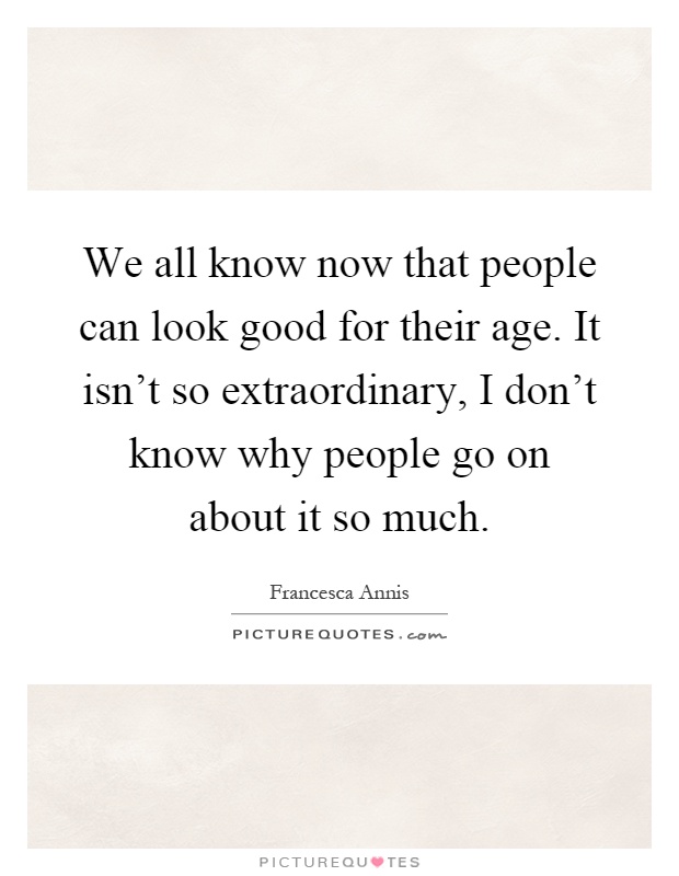 We all know now that people can look good for their age. It isn't so extraordinary, I don't know why people go on about it so much Picture Quote #1