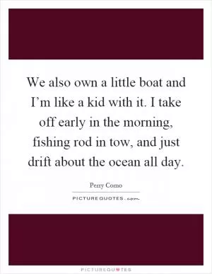 We also own a little boat and I’m like a kid with it. I take off early in the morning, fishing rod in tow, and just drift about the ocean all day Picture Quote #1