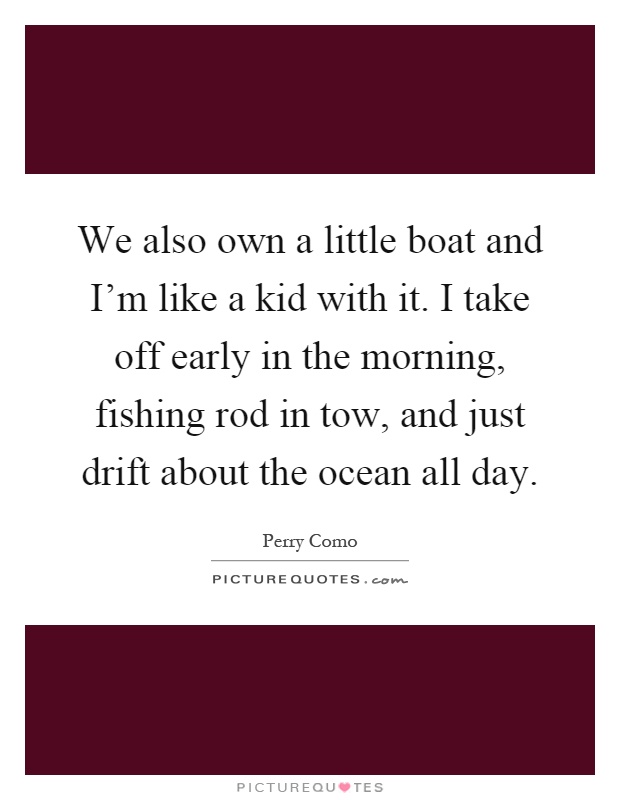 We also own a little boat and I'm like a kid with it. I take off early in the morning, fishing rod in tow, and just drift about the ocean all day Picture Quote #1