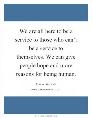We are all here to be a service to those who can’t be a service to themselves. We can give people hope and more reasons for being human Picture Quote #1