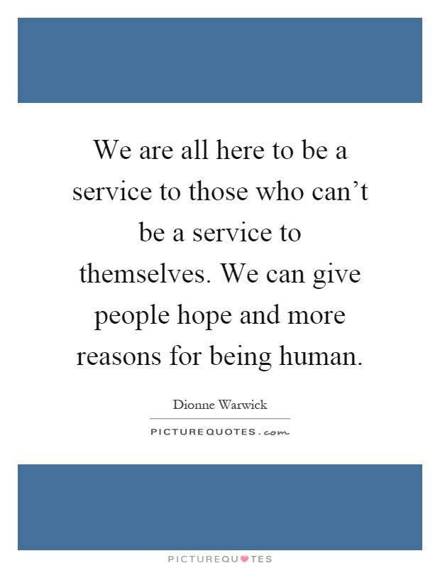 We are all here to be a service to those who can't be a service to themselves. We can give people hope and more reasons for being human Picture Quote #1