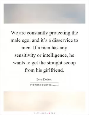 We are constantly protecting the male ego, and it’s a disservice to men. If a man has any sensitivity or intelligence, he wants to get the straight scoop from his girlfriend Picture Quote #1