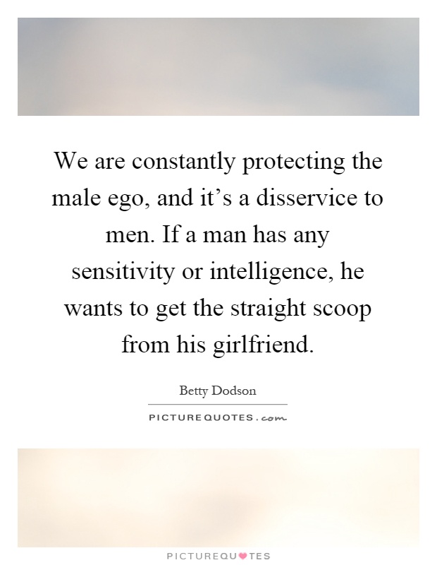 We are constantly protecting the male ego, and it's a disservice to men. If a man has any sensitivity or intelligence, he wants to get the straight scoop from his girlfriend Picture Quote #1