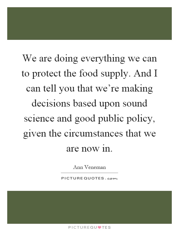 We are doing everything we can to protect the food supply. And I can tell you that we're making decisions based upon sound science and good public policy, given the circumstances that we are now in Picture Quote #1