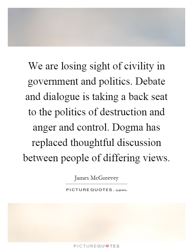 We are losing sight of civility in government and politics. Debate and dialogue is taking a back seat to the politics of destruction and anger and control. Dogma has replaced thoughtful discussion between people of differing views Picture Quote #1