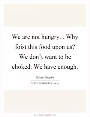 We are not hungry... Why foist this food upon us? We don’t want to be choked. We have enough Picture Quote #1