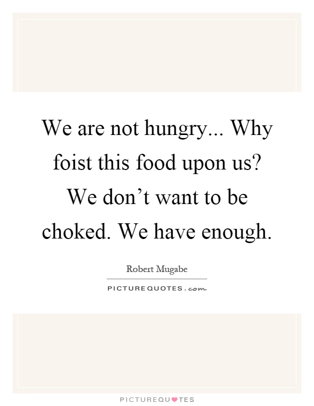 We are not hungry... Why foist this food upon us? We don't want to be choked. We have enough Picture Quote #1