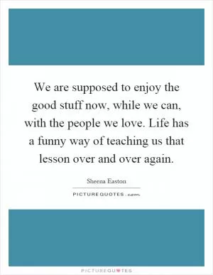 We are supposed to enjoy the good stuff now, while we can, with the people we love. Life has a funny way of teaching us that lesson over and over again Picture Quote #1
