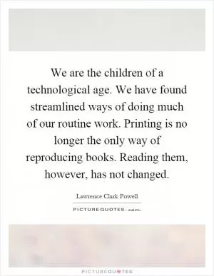 We are the children of a technological age. We have found streamlined ways of doing much of our routine work. Printing is no longer the only way of reproducing books. Reading them, however, has not changed Picture Quote #1