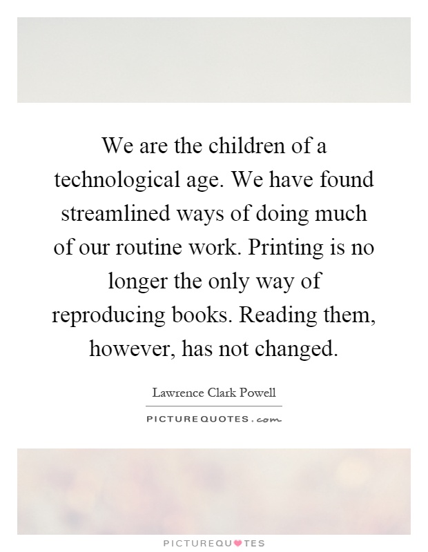 We are the children of a technological age. We have found streamlined ways of doing much of our routine work. Printing is no longer the only way of reproducing books. Reading them, however, has not changed Picture Quote #1