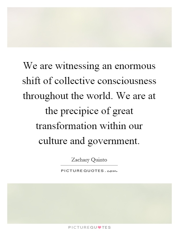 We are witnessing an enormous shift of collective consciousness throughout the world. We are at the precipice of great transformation within our culture and government Picture Quote #1