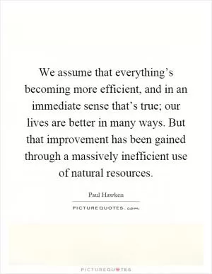 We assume that everything’s becoming more efficient, and in an immediate sense that’s true; our lives are better in many ways. But that improvement has been gained through a massively inefficient use of natural resources Picture Quote #1
