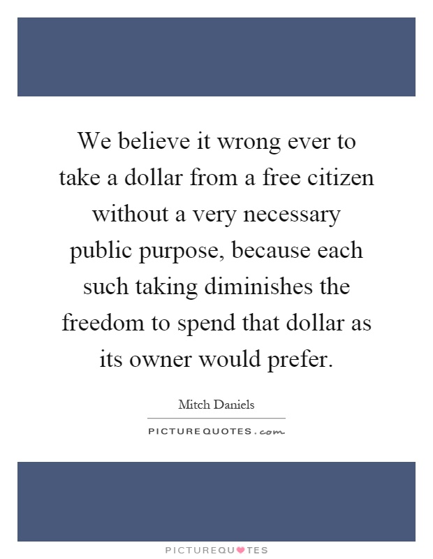 We believe it wrong ever to take a dollar from a free citizen without a very necessary public purpose, because each such taking diminishes the freedom to spend that dollar as its owner would prefer Picture Quote #1
