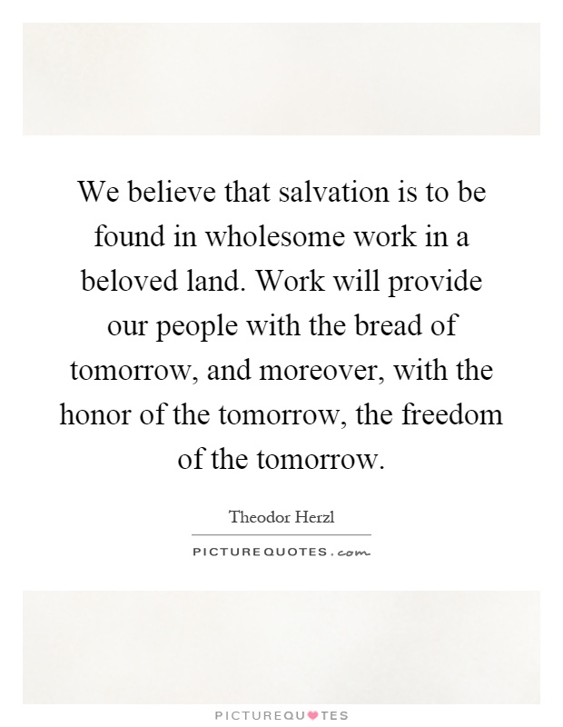 We believe that salvation is to be found in wholesome work in a beloved land. Work will provide our people with the bread of tomorrow, and moreover, with the honor of the tomorrow, the freedom of the tomorrow Picture Quote #1