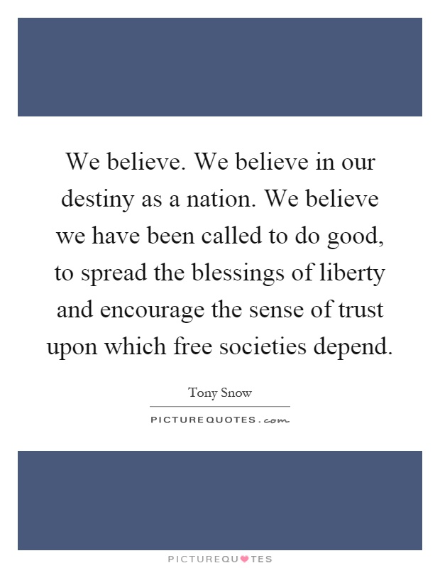 We believe. We believe in our destiny as a nation. We believe we have been called to do good, to spread the blessings of liberty and encourage the sense of trust upon which free societies depend Picture Quote #1